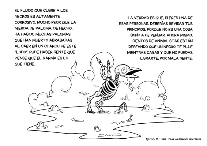 Otra ilustración. En esta ocasión vemos el esqueleto de un pajarillo que ha caído a uno de los charcos lodosos que dejan los necros a su paso. El pajarillo, como era de esperar, no le ha quedado carne ni para un caldo.
Al rededor del dibujo vemos el siquiente texto:
El fluido que cubre a los necros es altamente corrosivo. Mucho peor que la mierda de paloma. De hecho, ha habido muchas palomas que han muerto abrasadas al caer en un charco de este “lodo”. Pude haber gente que piense que el karma es lo que tiene...
La verdad es que, si eres una de esas personas, deberías revisar tus principios, porque no es una cosa bonita de pensar. Ahora mismo, cientos de animalistas están deseando que un necro te pille mientras cagas y que no puedas librarte, por mala gente.