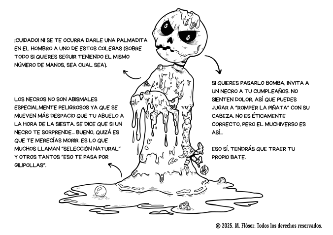 La imagen es una ilustración hecha por mí. Representa a un esqueleto cubierto por una sustancia espesa, pringosa, una especie de barro o de petróleo burbujeante. Al rededor del personaje podemos leer las siguientes explicaciones: ¡Cuidado! Ni se te ocurra darle una palmadita en el hombro a uno de estos colegas (sobre todo si quieres seguir teniendo el mismo número de manos, sea cual sea). Los necros no son abismales especialmente peligrosos ya que se mueven más despacio que tu abuelo a la hora de la siesta. Se dice que si un necro te sorprende... bueno, quizá es que te merecías morir. Es lo que muchos llaman selección natural y otros tantos eso te pasa por gilipollas. Si quieres pasarlo bomba, invita a un necro a tu cumpleaños. No sienten dolor, así que puedes jugar a “romper la piñata” con su cabeza. No es éticamente correcto, pero el Muchiverso es así... Eso sí, tendrás que traer tu propio bate.