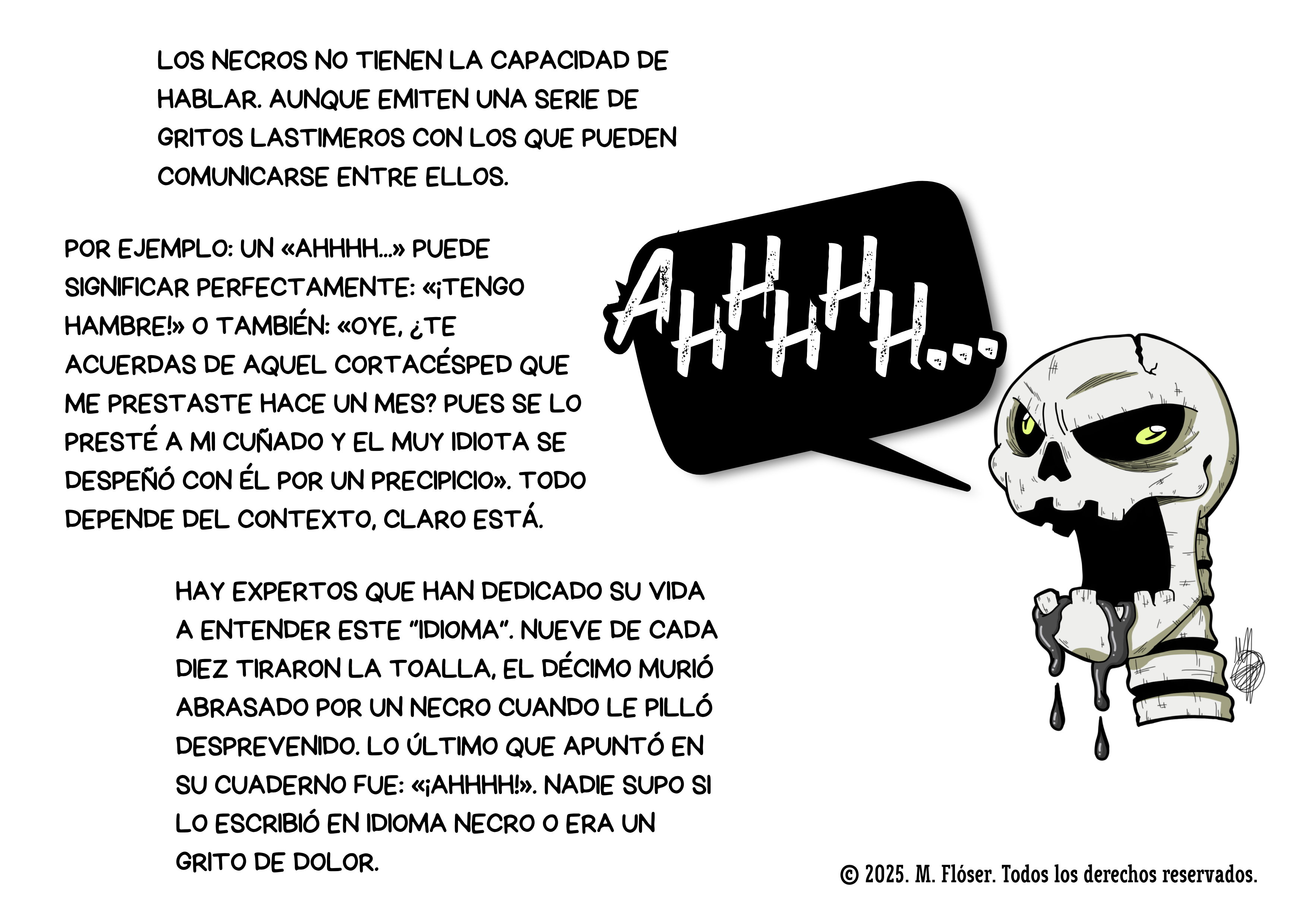 Otra ilustración mía. En este caso aparece el cráneo de un necro, gritando con rostro furioso. A su alrededor podemos leer el siguiente texto: Los necros no tienen la capacidad de hablar. Aunque Emiten una serie de gritos lastimeros con los que pueden comunicarse entre ellos. Por ejemplo: un «Ahhhh...» puede significar perfectamente: «¡Tengo hambre!» o también: «Oye, ¿te acuerdas de aquel cortacésped que me prestaste hace un mes? Pues se lo presté a mi cuñado y el muy idiota se despeñó con él por un precipicio». Todo depende del contexto, claro está. Hay expertos que han dedicado su vida a entender este “idioma”. Nueve de cada diez tiraron la toalla, el décimo murió abrasado por un necro cuando le pilló desprevenido. Lo último que apuntó en su cuaderno fue: «¡Ahhhh!». Nadie supo si lo escribió en idioma necro o era un grito de dolor.