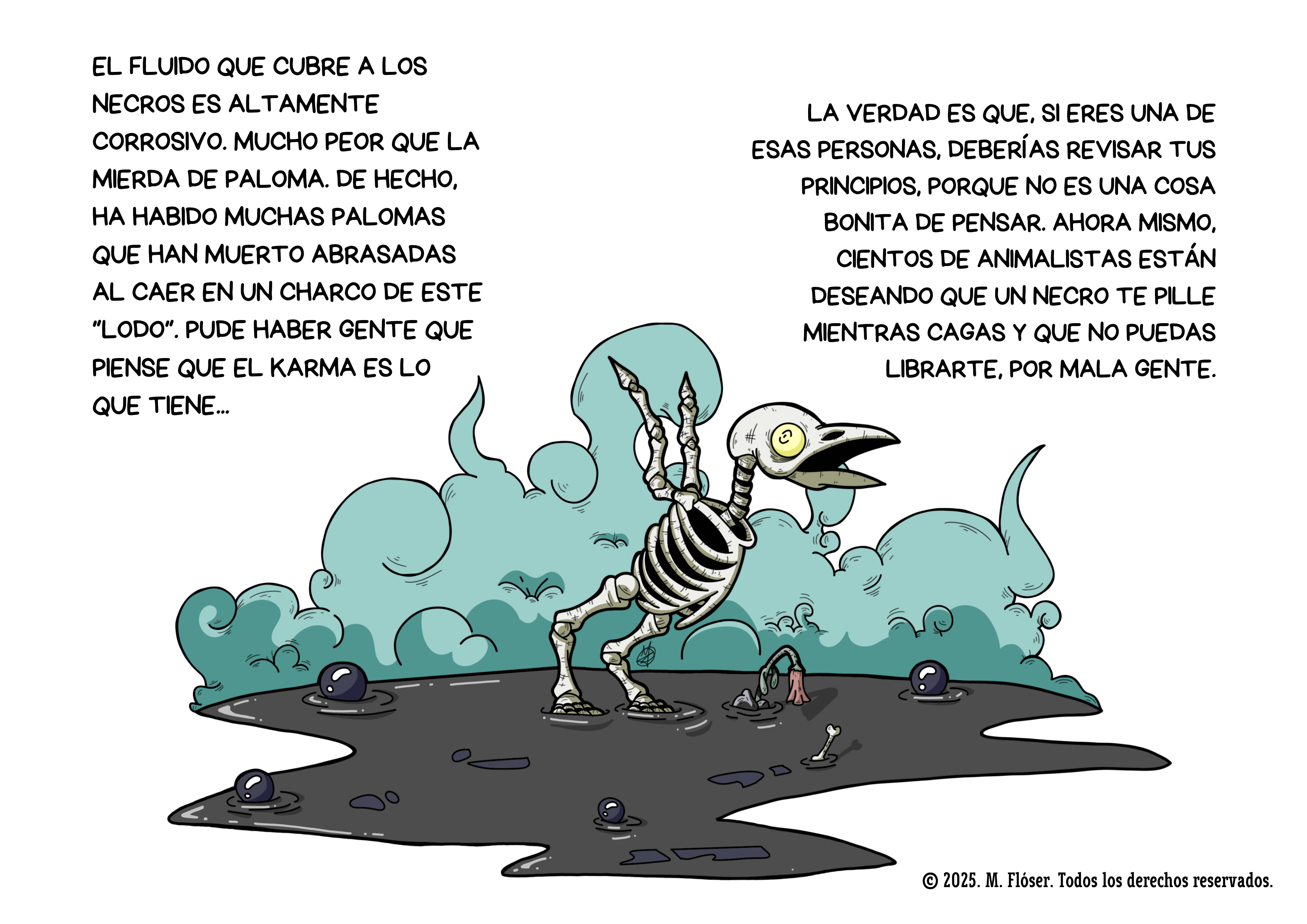 Otra ilustración. En esta ocasión vemos el esqueleto de un pajarillo que ha caído a uno de los charcos lodosos que dejan los necros a su paso. El pajarillo, como era de esperar, no le ha quedado carne ni para un caldo. Al rededor del dibujo vemos el siquiente texto: El fluido que cubre a los necros es altamente corrosivo. Mucho peor que la mierda de paloma. De hecho, ha habido muchas palomas que han muerto abrasadas al caer en un charco de este “lodo”. Pude haber gente que piense que el karma es lo que tiene... La verdad es que, si eres una de esas personas, deberías revisar tus principios, porque no es una cosa bonita de pensar. Ahora mismo, cientos de animalistas están deseando que un necro te pille mientras cagas y que no puedas librarte, por mala gente.