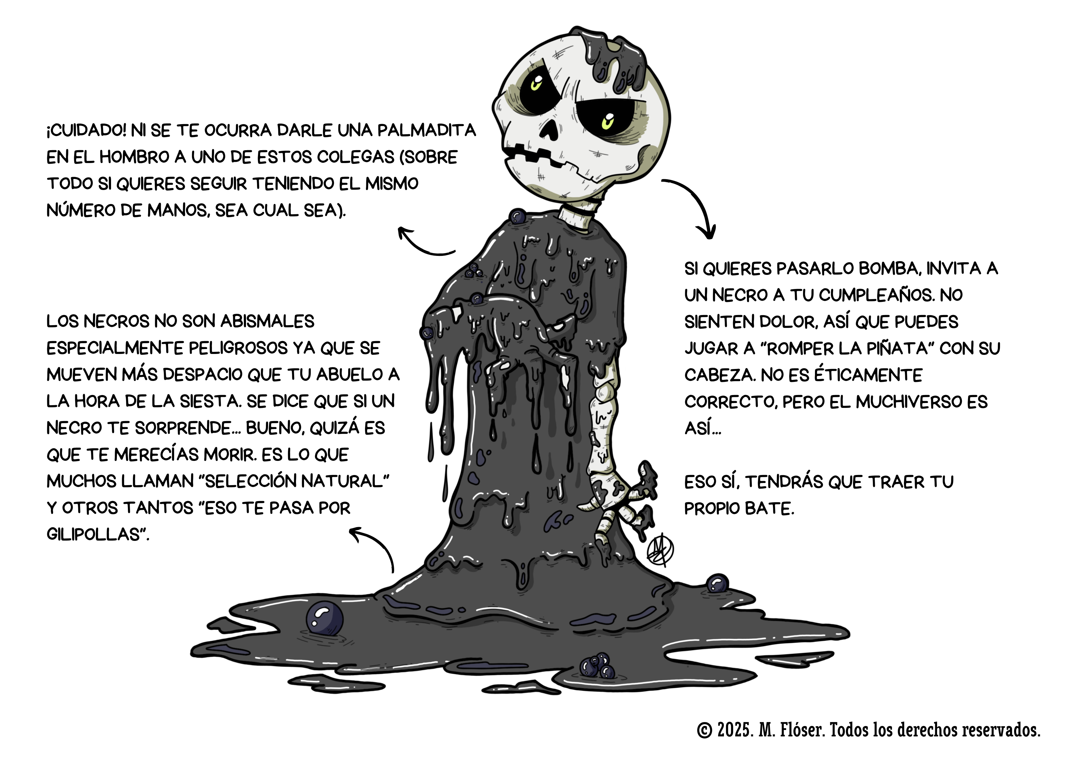 La imagen es una ilustración hecha por mí. Representa a un esqueleto cubierto por una sustancia espesa, pringosa, una especie de barro o de petróleo burbujeante. Al rededor del personaje podemos leer las siguientes explicaciones: ¡Cuidado! Ni se te ocurra darle una palmadita en el hombro a uno de estos colegas (sobre todo si quieres seguir teniendo el mismo número de manos, sea cual sea). Los necros no son abismales especialmente peligrosos ya que se mueven más despacio que tu abuelo a la hora de la siesta. Se dice que si un necro te sorprende... bueno, quizá es que te merecías morir. Es lo que muchos llaman selección natural y otros tantos eso te pasa por gilipollas. Si quieres pasarlo bomba, invita a un necro a tu cumpleaños. No sienten dolor, así que puedes jugar a “romper la piñata” con su cabeza. No es éticamente correcto, pero el Muchiverso es así... Eso sí, tendrás que traer tu propio bate.